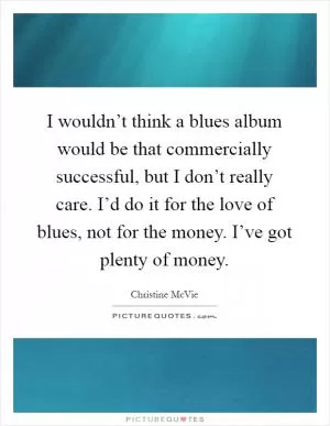 I wouldn’t think a blues album would be that commercially successful, but I don’t really care. I’d do it for the love of blues, not for the money. I’ve got plenty of money Picture Quote #1