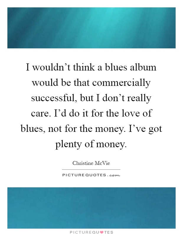 I wouldn't think a blues album would be that commercially successful, but I don't really care. I'd do it for the love of blues, not for the money. I've got plenty of money Picture Quote #1