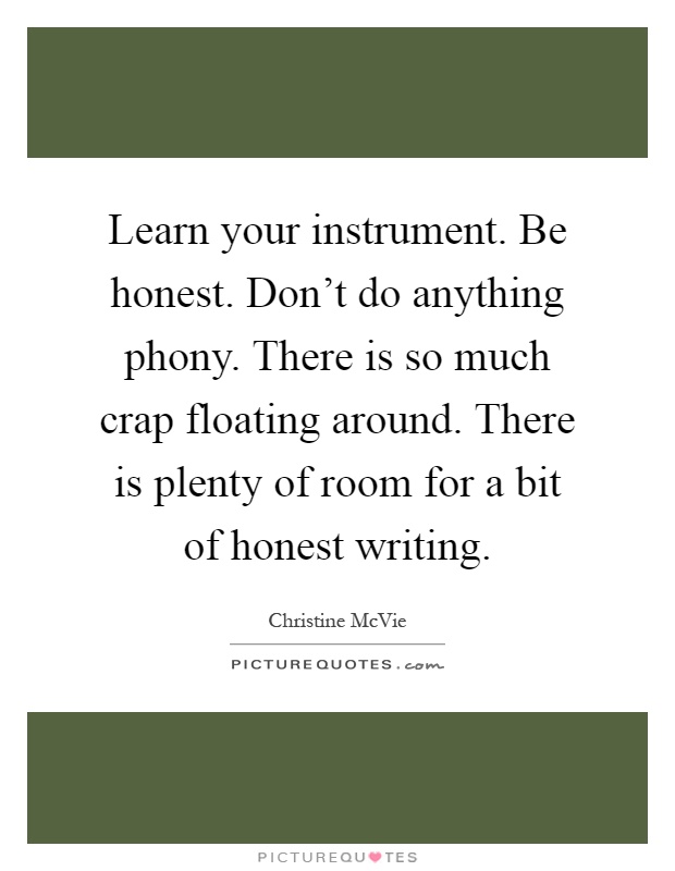 Learn your instrument. Be honest. Don't do anything phony. There is so much crap floating around. There is plenty of room for a bit of honest writing Picture Quote #1