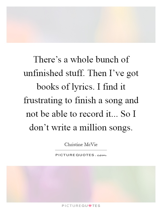 There's a whole bunch of unfinished stuff. Then I've got books of lyrics. I find it frustrating to finish a song and not be able to record it... So I don't write a million songs Picture Quote #1