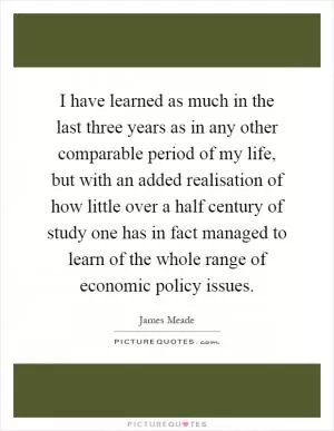 I have learned as much in the last three years as in any other comparable period of my life, but with an added realisation of how little over a half century of study one has in fact managed to learn of the whole range of economic policy issues Picture Quote #1
