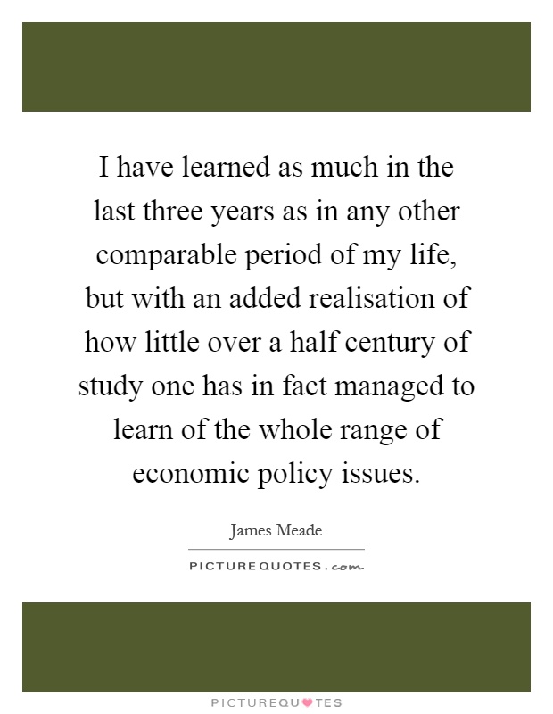 I have learned as much in the last three years as in any other comparable period of my life, but with an added realisation of how little over a half century of study one has in fact managed to learn of the whole range of economic policy issues Picture Quote #1