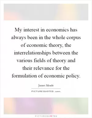 My interest in economics has always been in the whole corpus of economic theory, the interrelationships between the various fields of theory and their relevance for the formulation of economic policy Picture Quote #1