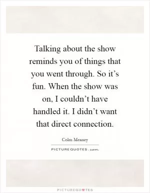 Talking about the show reminds you of things that you went through. So it’s fun. When the show was on, I couldn’t have handled it. I didn’t want that direct connection Picture Quote #1