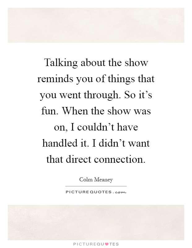 Talking about the show reminds you of things that you went through. So it's fun. When the show was on, I couldn't have handled it. I didn't want that direct connection Picture Quote #1