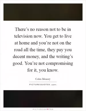 There’s no reason not to be in television now. You get to live at home and you’re not on the road all the time, they pay you decent money, and the writing’s good. You’re not compromising for it, you know Picture Quote #1