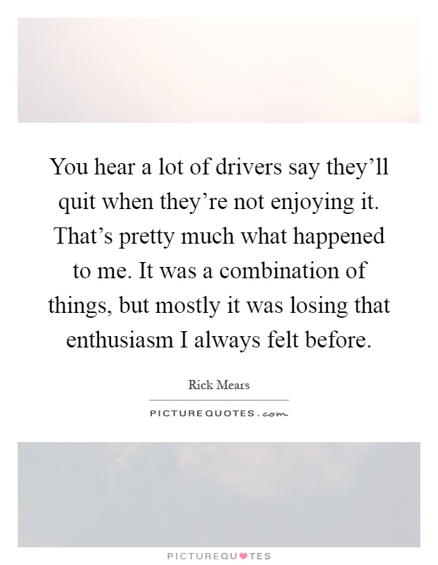 You hear a lot of drivers say they'll quit when they're not enjoying it. That's pretty much what happened to me. It was a combination of things, but mostly it was losing that enthusiasm I always felt before Picture Quote #1