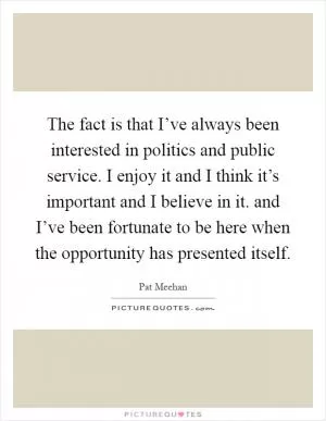The fact is that I’ve always been interested in politics and public service. I enjoy it and I think it’s important and I believe in it. and I’ve been fortunate to be here when the opportunity has presented itself Picture Quote #1