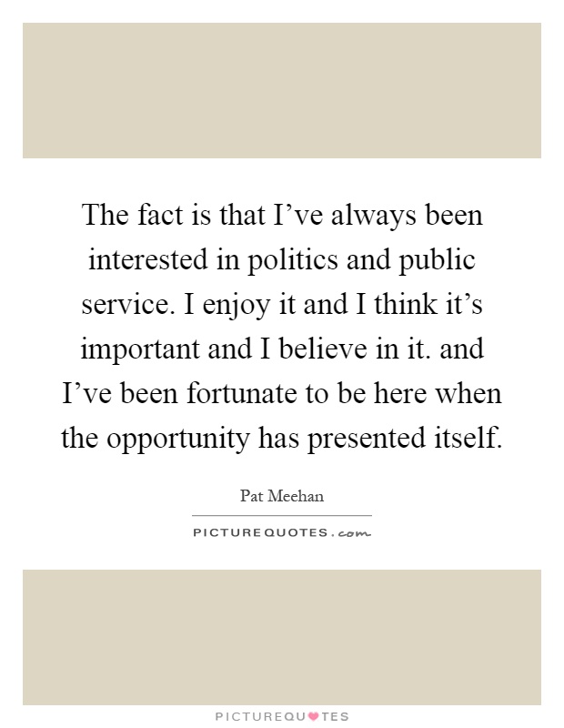 The fact is that I've always been interested in politics and public service. I enjoy it and I think it's important and I believe in it. and I've been fortunate to be here when the opportunity has presented itself Picture Quote #1
