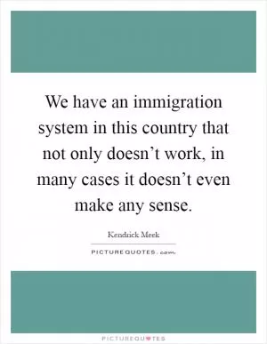 We have an immigration system in this country that not only doesn’t work, in many cases it doesn’t even make any sense Picture Quote #1