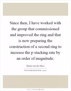Since then, I have worked with the group that commissioned and improved the ring and that is now preparing the construction of a second ring to increase the p stacking rate by an order of magnitude Picture Quote #1