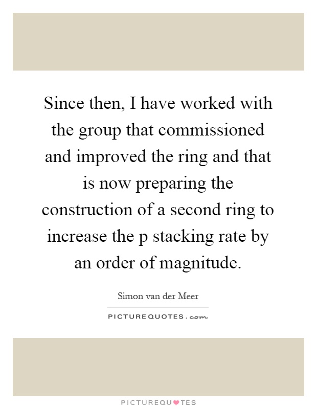 Since then, I have worked with the group that commissioned and improved the ring and that is now preparing the construction of a second ring to increase the p stacking rate by an order of magnitude Picture Quote #1