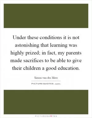 Under these conditions it is not astonishing that learning was highly prized; in fact, my parents made sacrifices to be able to give their children a good education Picture Quote #1