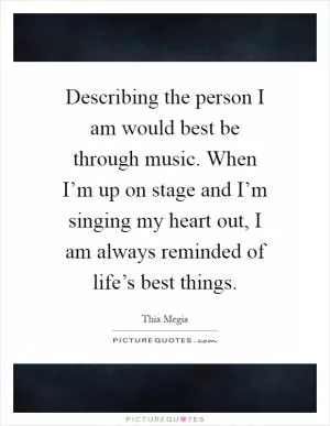 Describing the person I am would best be through music. When I’m up on stage and I’m singing my heart out, I am always reminded of life’s best things Picture Quote #1