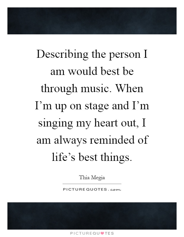 Describing the person I am would best be through music. When I'm up on stage and I'm singing my heart out, I am always reminded of life's best things Picture Quote #1