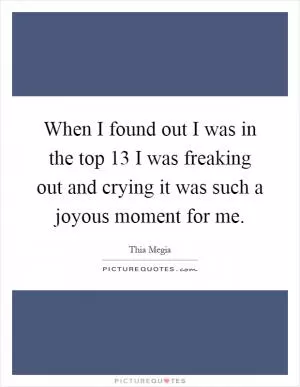 When I found out I was in the top 13 I was freaking out and crying it was such a joyous moment for me Picture Quote #1