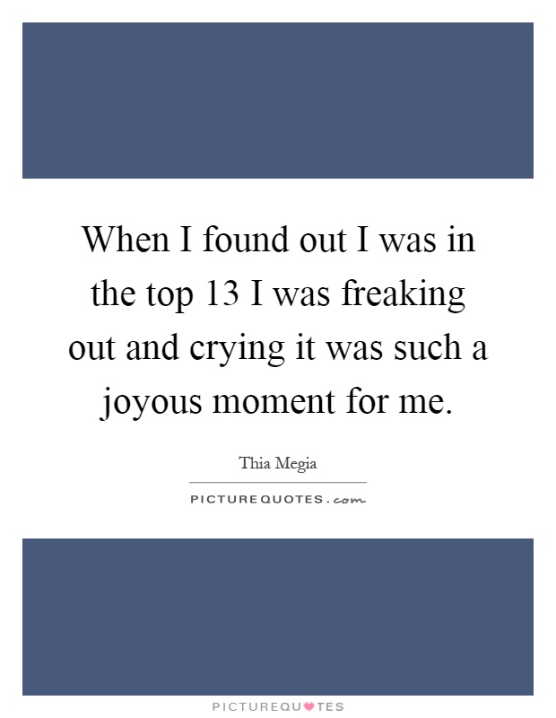When I found out I was in the top 13 I was freaking out and crying it was such a joyous moment for me Picture Quote #1