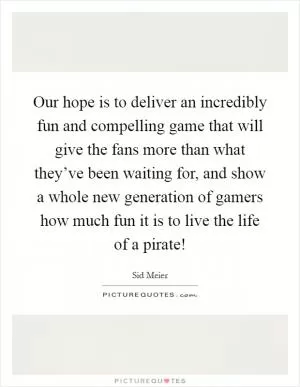 Our hope is to deliver an incredibly fun and compelling game that will give the fans more than what they’ve been waiting for, and show a whole new generation of gamers how much fun it is to live the life of a pirate! Picture Quote #1