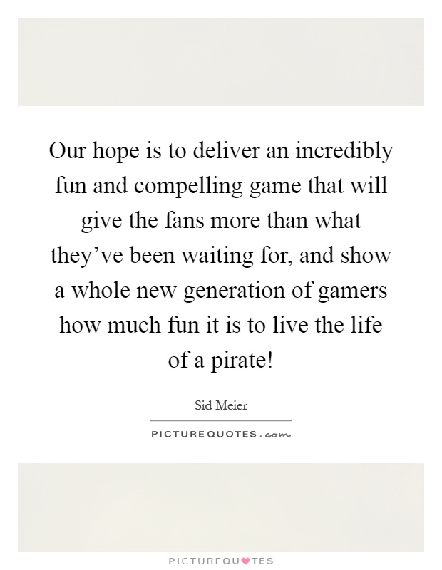 Our hope is to deliver an incredibly fun and compelling game that will give the fans more than what they've been waiting for, and show a whole new generation of gamers how much fun it is to live the life of a pirate! Picture Quote #1