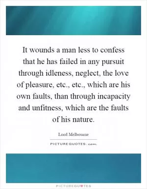 It wounds a man less to confess that he has failed in any pursuit through idleness, neglect, the love of pleasure, etc., etc., which are his own faults, than through incapacity and unfitness, which are the faults of his nature Picture Quote #1