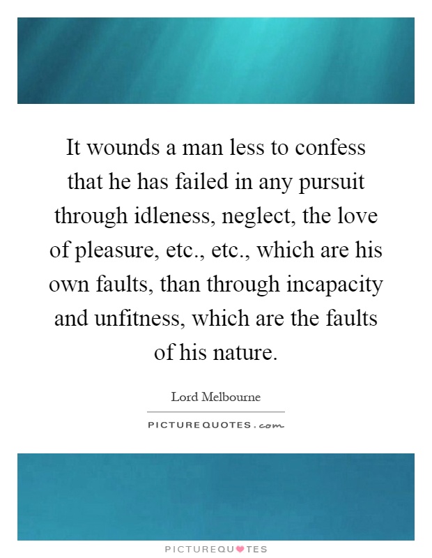 It wounds a man less to confess that he has failed in any pursuit through idleness, neglect, the love of pleasure, etc., etc., which are his own faults, than through incapacity and unfitness, which are the faults of his nature Picture Quote #1