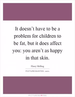 It doesn’t have to be a problem for children to be fat, but it does affect you: you aren’t as happy in that skin Picture Quote #1