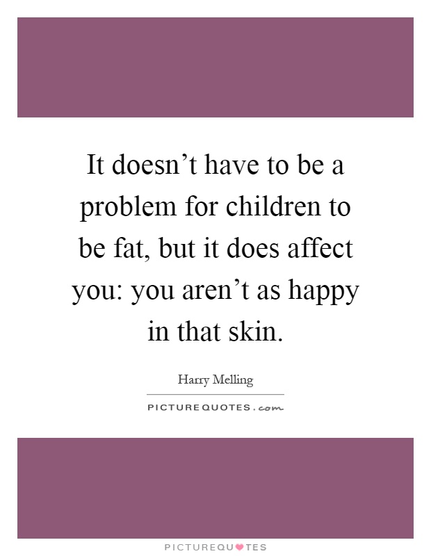 It doesn't have to be a problem for children to be fat, but it does affect you: you aren't as happy in that skin Picture Quote #1