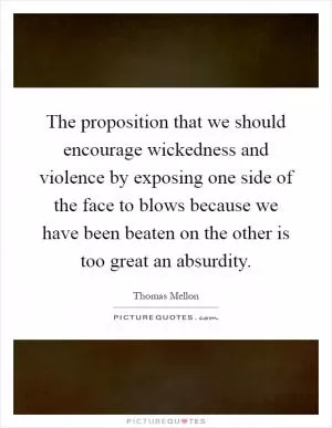 The proposition that we should encourage wickedness and violence by exposing one side of the face to blows because we have been beaten on the other is too great an absurdity Picture Quote #1