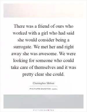 There was a friend of ours who worked with a girl who had said she would consider being a surrogate. We met her and right away she was awesome. We were looking for someone who could take care of themselves and it was pretty clear she could Picture Quote #1