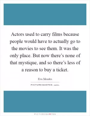 Actors used to carry films because people would have to actually go to the movies to see them. It was the only place. But now there’s none of that mystique, and so there’s less of a reason to buy a ticket Picture Quote #1