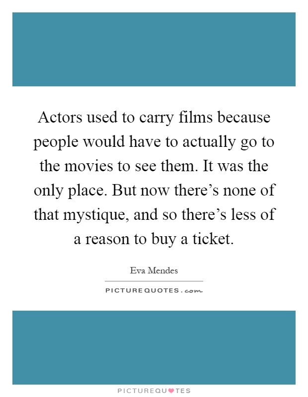 Actors used to carry films because people would have to actually go to the movies to see them. It was the only place. But now there's none of that mystique, and so there's less of a reason to buy a ticket Picture Quote #1