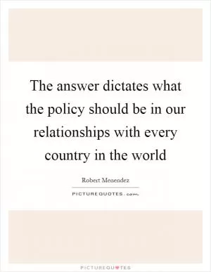 The answer dictates what the policy should be in our relationships with every country in the world Picture Quote #1