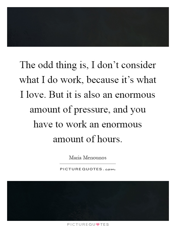 The odd thing is, I don't consider what I do work, because it's what I love. But it is also an enormous amount of pressure, and you have to work an enormous amount of hours Picture Quote #1