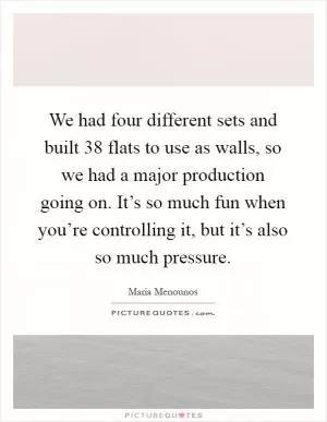 We had four different sets and built 38 flats to use as walls, so we had a major production going on. It’s so much fun when you’re controlling it, but it’s also so much pressure Picture Quote #1
