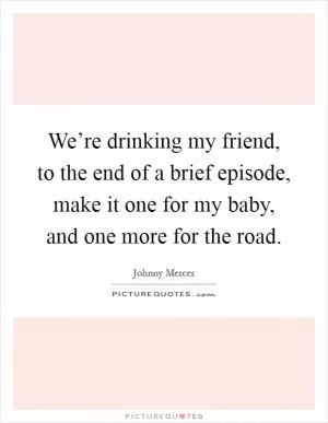 We’re drinking my friend, to the end of a brief episode, make it one for my baby, and one more for the road Picture Quote #1