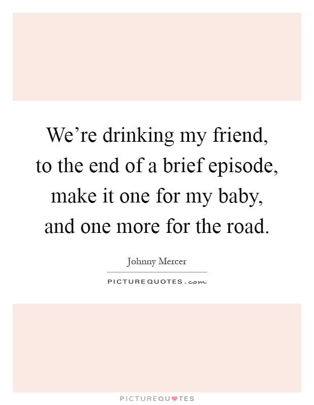 We're drinking my friend, to the end of a brief episode, make it one for my baby, and one more for the road Picture Quote #1