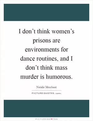 I don’t think women’s prisons are environments for dance routines, and I don’t think mass murder is humorous Picture Quote #1
