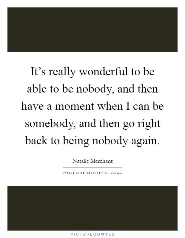 It's really wonderful to be able to be nobody, and then have a moment when I can be somebody, and then go right back to being nobody again Picture Quote #1