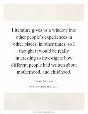 Literature gives us a window into other people’s experiences in other places, in other times, so I thought it would be really interesting to investigate how different people had written about motherhood, and childhood Picture Quote #1