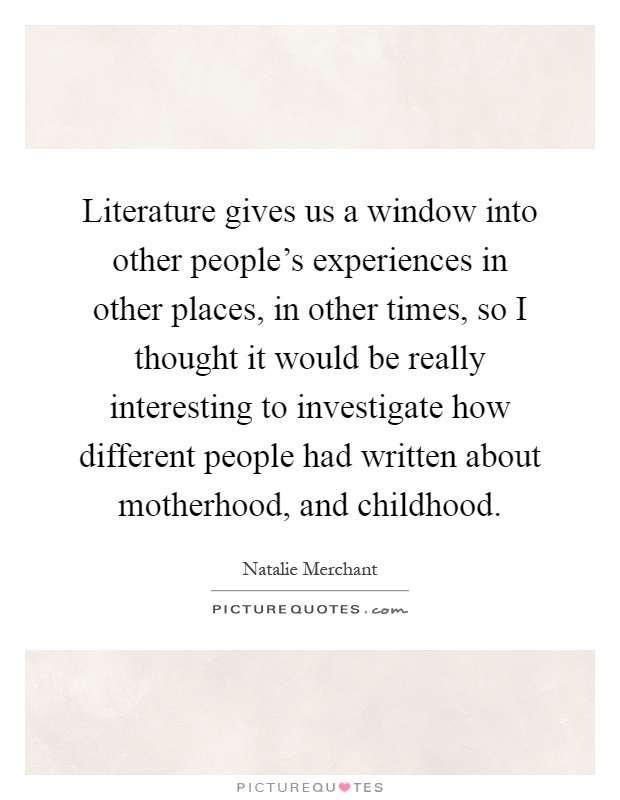 Literature gives us a window into other people's experiences in other places, in other times, so I thought it would be really interesting to investigate how different people had written about motherhood, and childhood Picture Quote #1