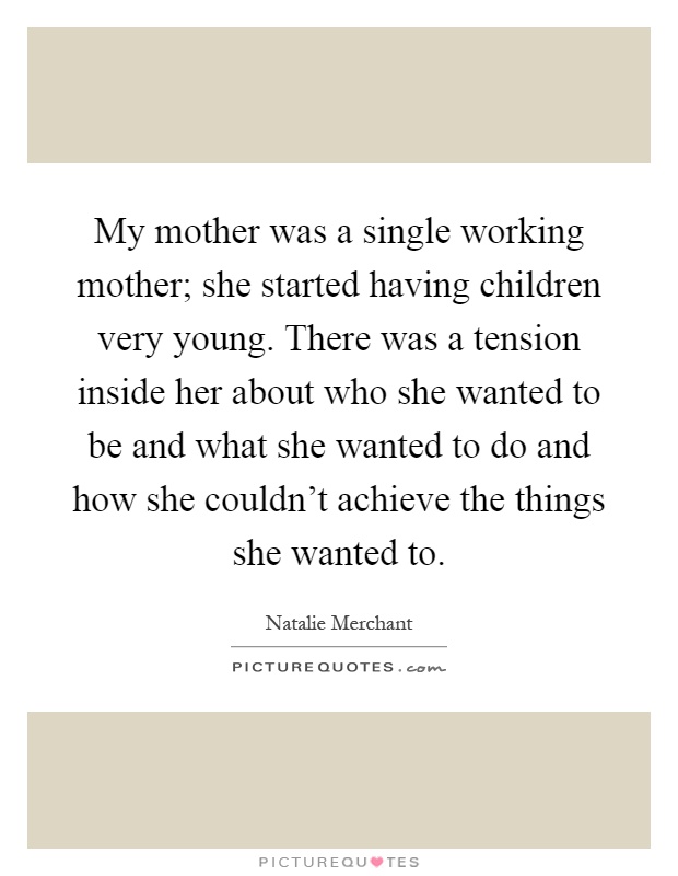 My mother was a single working mother; she started having children very young. There was a tension inside her about who she wanted to be and what she wanted to do and how she couldn't achieve the things she wanted to Picture Quote #1