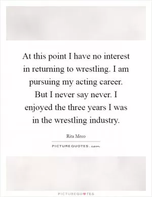 At this point I have no interest in returning to wrestling. I am pursuing my acting career. But I never say never. I enjoyed the three years I was in the wrestling industry Picture Quote #1