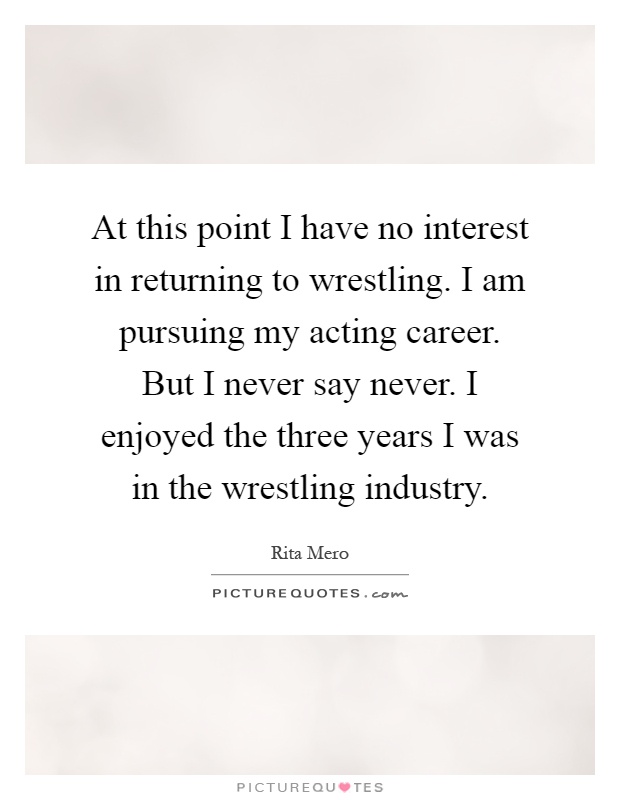At this point I have no interest in returning to wrestling. I am pursuing my acting career. But I never say never. I enjoyed the three years I was in the wrestling industry Picture Quote #1