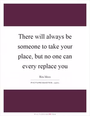 There will always be someone to take your place, but no one can every replace you Picture Quote #1