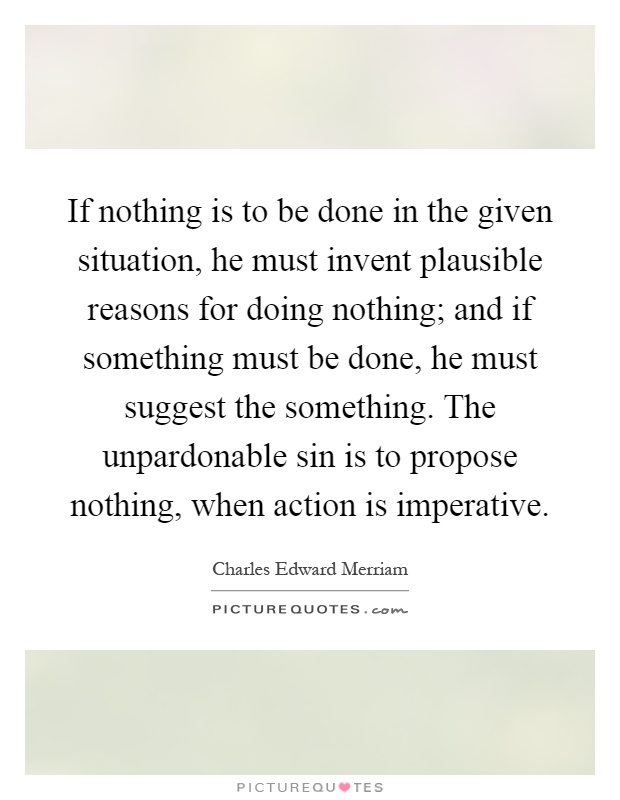 If nothing is to be done in the given situation, he must invent plausible reasons for doing nothing; and if something must be done, he must suggest the something. The unpardonable sin is to propose nothing, when action is imperative Picture Quote #1
