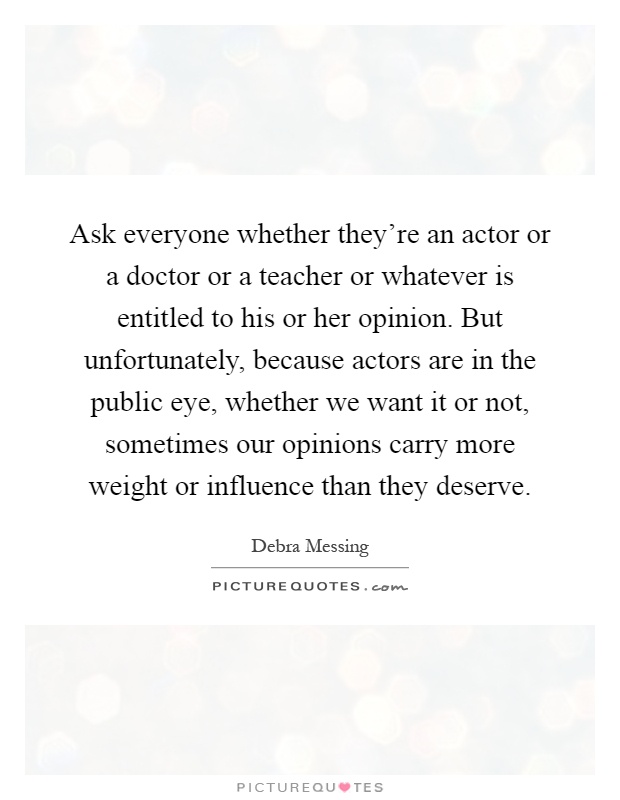 Ask everyone whether they're an actor or a doctor or a teacher or whatever is entitled to his or her opinion. But unfortunately, because actors are in the public eye, whether we want it or not, sometimes our opinions carry more weight or influence than they deserve Picture Quote #1