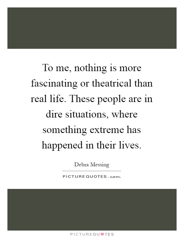 To me, nothing is more fascinating or theatrical than real life. These people are in dire situations, where something extreme has happened in their lives Picture Quote #1