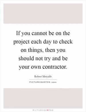 If you cannot be on the project each day to check on things, then you should not try and be your own contractor Picture Quote #1