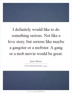 I definitely would like to do something serious. Not like a love story, but serious like maybe a gangster or a mobster. A gang or a mob movie would be great Picture Quote #1