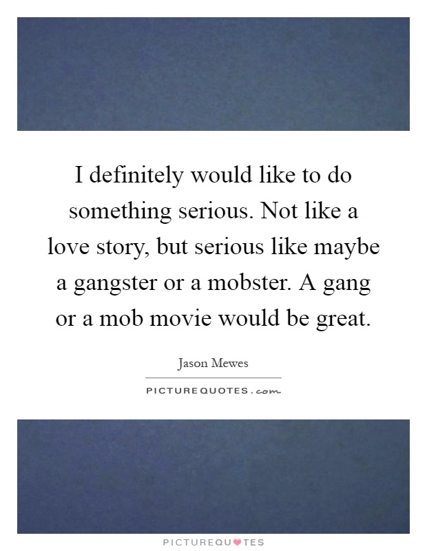 I definitely would like to do something serious. Not like a love story, but serious like maybe a gangster or a mobster. A gang or a mob movie would be great Picture Quote #1